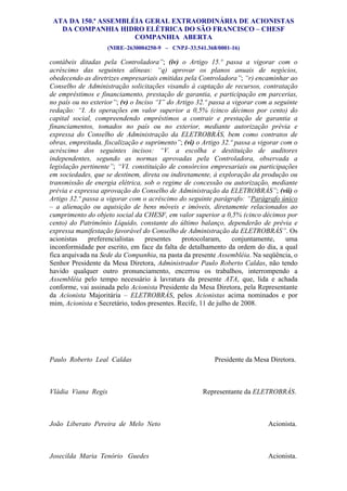 ATA DA 150.ª ASSEMBLÉIA GERAL EXTRAORDINÁRIA DE ACIONISTAS
   DA COMPANHIA HIDRO ELÉTRICA DO SÃO FRANCISCO – CHESF
                      COMPANHIA ABERTA
                    (NIRE–2630004250-9 – CNPJ–33.541.368/0001-16)             354
contábeis ditadas pela Controladora”; (iv) o Artigo 15.º passa a vigorar com o
acréscimo das seguintes alíneas: “q) aprovar os planos anuais de negócios,
obedecendo as diretrizes empresariais emitidas pela Controladora”; “r) encaminhar ao
Conselho de Administração solicitações visando à captação de recursos, contratação
de empréstimos e financiamento, prestação de garantia, e participação em parcerias,
no país ou no exterior”; (v) o Inciso “I” do Artigo 32.º passa a vigorar com a seguinte
redação: “I. As operações em valor superior a 0,5% (cinco décimos por cento) do
capital social, compreendendo empréstimos a contrair e prestação de garantia a
financiamentos, tomados no país ou no exterior, mediante autorização prévia e
expressa do Conselho de Administração da ELETROBRÁS, bem como contratos de
obras, empreitada, fiscalização e suprimento”; (vi) o Artigo 32.º passa a vigorar com o
acréscimo dos seguintes incisos: “V. a escolha e destituição de auditores
independentes, segundo as normas aprovadas pela Controladora, observada a
legislação pertinente”; “VI. constituição de consórcios empresariais ou participações
em sociedades, que se destinem, direta ou indiretamente, à exploração da produção ou
transmissão de energia elétrica, sob o regime de concessão ou autorização, mediante
prévia e expressa aprovação do Conselho de Administração da ELETROBRÁS”; (vii) o
Artigo 32.º passa a vigorar com o acréscimo do seguinte parágrafo: “Parágrafo único
– a alienação ou aquisição de bens móveis e imóveis, diretamente relacionados ao
cumprimento do objeto social da CHESF, em valor superior a 0,5% (cinco décimos por
cento) do Patrimônio Líquido, constante do último balanço, dependerão de prévia e
expressa manifestação favorável do Conselho de Administração da ELETROBRÁS”. Os
acionistas    preferencialistas   presentes    protocolaram,      conjuntamente,    uma
inconformidade por escrito, em face da falta de detalhamento da ordem do dia, a qual
fica arquivada na Sede da Companhia, na pasta da presente Assembléia. Na seqüência, o
Senhor Presidente da Mesa Diretora, Administrador Paulo Roberto Caldas, não tendo
havido qualquer outro pronunciamento, encerrou os trabalhos, interrompendo a
Assembléia pelo tempo necessário à lavratura da presente ATA, que, lida e achada
conforme, vai assinada pelo Acionista Presidente da Mesa Diretora, pela Representante
da Acionista Majoritária – ELETROBRÁS, pelos Acionistas acima nominados e por
mim, Acionista e Secretário, todos presentes. Recife, 11 de julho de 2008.




Paulo Roberto Leal Caldas                                Presidente da Mesa Diretora.



Vládia Viana Regis                                   Representante da ELETROBRÁS.



João Liberato Pereira de Melo Neto                                          Acionista.



Josecilda Maria Tenório Guedes                                              Acionista.
 