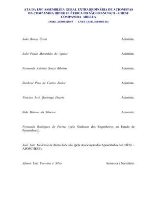 ATA DA 150.ª ASSEMBLÉIA GERAL EXTRAORDINÁRIA DE ACIONISTAS
   DA COMPANHIA HIDRO ELÉTRICA DO SÃO FRANCISCO – CHESF
                      COMPANHIA ABERTA
                   (NIRE–2630004250-9 – CNPJ–33.541.368/0001-16)            355


João Bosco Costa                                                          Acionista.



João Paulo Maranhão de Aguiar                                             Acionista.



Fernando Antônio Souza Ribeiro                                            Acionista.



Zurdival Pino de Castro Júnior                                            Acionista.



Vinicius José Queiroga Duarte                                             Acionista.



Iêdo Moroni da Silveira                                                   Acionista.



Fernando Rodrigues de Freitas (pelo Sindicato dos Engenheiros no Estado de
Pernambuco).



José Luiz Medeiros de Britto Sobrinho (pela Associação dos Aposentados da CHESF –
APOSCHESF).



Afonso Luiz Ferreira e Silva                                  Acionista e Secretário.
 