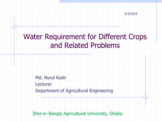 Water Requirement for Different Crops
and Related Problems
Md. Nurul Kadir
Lecturer
Department of Agricultural Engineering
Sher-e- Bangla Agricultural University, Dhaka
6/3/2015
 