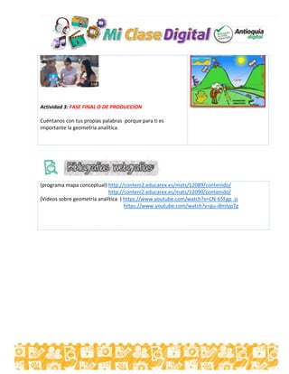 Actividad 3: FASE FINAL O DE PRODUCCION
Cuéntanos con tus propias palabras porque para ti es
importante la geometría analítica.
(programa mapa conceptual) http://conteni2.educarex.es/mats/12089/contenido/
http://conteni2.educarex.es/mats/12090/contenido/
(Videos sobre geometría analítica ) https://www.youtube.com/watch?v=CN-65Fgp_js
https://www.youtube.com/watch?v=gu-i8mIyp7g
 