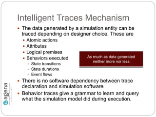 Intelligent Traces Mechanism
 The data generated by a simulation entity can be
traced depending on designer choice. These are
 Atomic actions
 Attributes
 Logical premises
 Behaviors executed
 State transitions
 State durations
 Event flows
 There is no software dependency between trace
declaration and simulation software
 Behavior traces give a grammar to learn and query
what the simulation model did during execution.
 