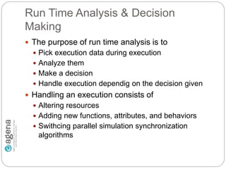 Run Time Analysis & Decision
Making
 The purpose of run time analysis is to
 Pick execution data during execution
 Analyze them
 Make a decision
 Handle execution dependig on the decision given
 Handling an execution consists of
 Altering resources
 Adding new functions, attributes, and behaviors
 Swithcing parallel simulation synchronization
algorithms
 