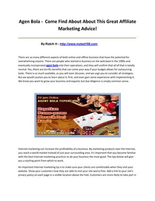 Agen Bola - Come Find About About This Great Affiliate
                 Marketing Advice!
_____________________________________________________________________________________

                    By Rizkih H - http://www.mybet188.com


There are so many different aspects of both online and offline business that have the potential for
overwhelming anyone. There are people who started in business on the web back in the 1990s and
eventually incorporated agen bola into their operations, and they will confirm that all of that is totally
normal. Yes, there are terrific benefits that can come your way if your budget allows for outsourcing
tasks. There is so much available, as you will soon discover, and we urge you to consider all strategies.
But we would caution you to learn about it, first, and even gain some experience with implementing it.
We know you want to grow your business and expand, but due diligence is simply common sense.




Internet marketing can increase the profitability of a business. By marketing products over the Internet,
you reach a world market instead of just your surrounding area. It's important that you become familiar
with the best Internet marketing practices to do your business the most good. The tips below will give
you a starting point from which to work.

An important Internet marketing tip is to make sure your clients are comfortable when they visit your
website. Show your customers how they are able to visit your site worry-free. Add a link to your site's
privacy policy on each page in a visible location above the fold. Customers are more likely to take part in
 