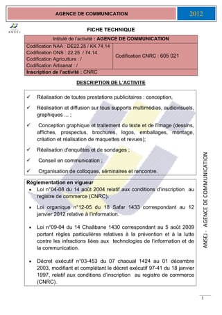 ANSEJ-AGENCEDECOMMUNICATION
1
AGENCE DE COMMUNICATION 2012
FICHE TECHNIQUE
DESCRIPTION DE L’ACTIVITE
 Réalisation de toutes prestations publicitaires : conception,
 Réalisation et diffusion sur tous supports multimédias, audiovisuels,
graphiques ... ;
 Conception graphique et traitement du texte et de l'image (dessins,
affiches, prospectus, brochures, logos, emballages, montage,
création et réalisation de maquettes et revues);
 Réalisation d'enquêtes et de sondages ;
 Conseil en communication ;
 Organisation de colloques, séminaires et rencontre.
Réglementation en vigueur
 Loi n°04-08 du 14 août 2004 relatif aux conditions d’inscription au
registre de commerce (CNRC).
 Loi organique n°12-05 du 18 Safar 1433 correspondant au 12
janvier 2012 relative à l’information.
 Loi n°09-04 du 14 Chaâbane 1430 correspondant au 5 août 2009
portant règles particulières relatives à la prévention et à la lutte
contre les infractions liées aux technologies de l‘information et de
la communication.
 Décret exécutif n°03-453 du 07 chaoual 1424 au 01 décembre
2003, modifiant et complétant le décret exécutif 97-41 du 18 janvier
1997, relatif aux conditions d’inscription au registre de commerce
(CNRC).
Intitulé de l’activité : AGENCE DE COMMUNICATION
Codification NAA : DE22.25 / KK 74.14
Codification ONS : 22.25 / 74.14
Codification Agriculture : /
Codification Artisanat : /
Codification CNRC : 605 021
Inscription de l’activité : CNRC
 