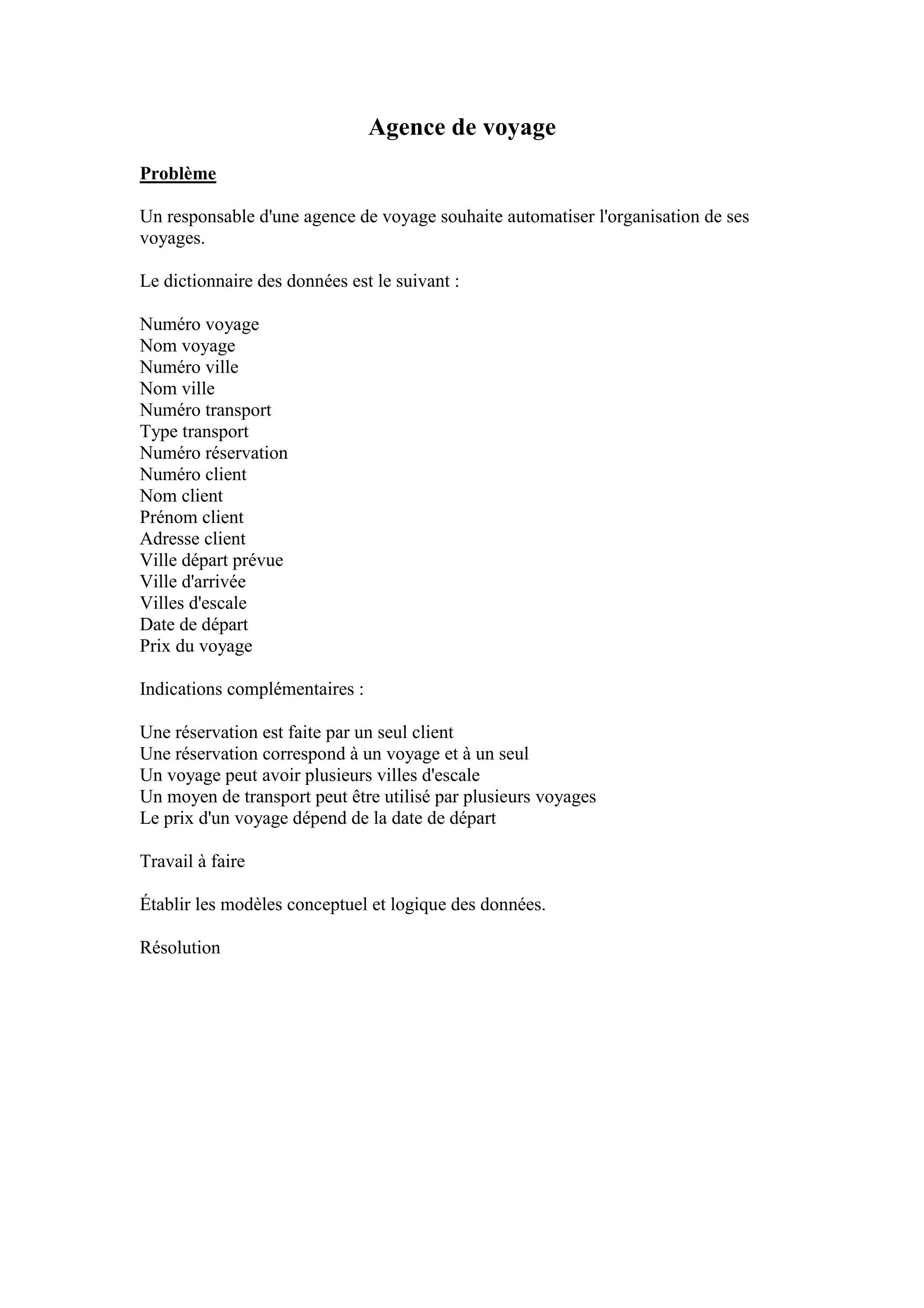 Agence de voyage
Problème
Un responsable d'une agence de voyage souhaite automatiser l'organisation de ses
voyages.
Le dictionnaire des données est le suivant :
Numéro voyage
Nom voyage
Numéro ville
Nom ville
Numéro transport
Type transport
Numéro réservation
Numéro client
Nom client
Prénom client
Adresse client
Ville départ prévue
Ville d'arrivée
Villes d'escale
Date de départ
Prix du voyage
Indications complémentaires :
Une réservation est faite par un seul client
Une réservation correspond à un voyage et à un seul
Un voyage peut avoir plusieurs villes d'escale
Un moyen de transport peut être utilisé par plusieurs voyages
Le prix d'un voyage dépend de la date de départ
Travail à faire
Établir les modèles conceptuel et logique des données.
Résolution