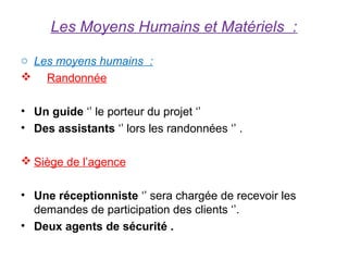 Les Moyens Humains et Matériels :

o Les moyens humains :
 Randonnée

• Un guide ‘’ le porteur du projet ‘’
• Des assistants ‘’ lors les randonnées ‘’ .

 Siège de l’agence

• Une réceptionniste ‘’ sera chargée de recevoir les
  demandes de participation des clients ‘’.
• Deux agents de sécurité .
 