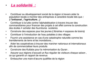 •    La solidarité :

•     Contribuer au développement social de la région à travers aider la
    population locale à montrer des entreprises à caractère locale tels que :
    ( l’artisanat , l’agriculture…)
•     Contribuer à la lutte contre l’alphabétisation à travers trouver des
    commanditaires pour financer des projets à cet effet comme la construction
    des écoles + acheter des fournitures scolaires
•     Construire des espaces pour les jeunes ( librairies + espaces de loisirs)
•     Contribuer à l’introduction de l’eau potables à des villages
•     Fournir une assistance en cas d’une catastrophe naturelle comme les
    tremblements de terre et les inondations…
•     Aider les coopératives à trouver des marcher nationaux et internationaux
    afin de commercialiser leurs produits
•     Construire des Kuttabs pour la mémorisation du Quran .
•     Assurer aux régions d’accueil un flux régulier de visiteurs chaque saison ,
    ce qui garantit un rapport de revenus
•     Embaucher une main-d’œuvre qualifiée de la région
 