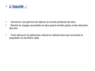 • L’équité :



•    Concevoir une gamme de séjours et circuits porteuse de sens
•    Rendre le voyage accessible en plus grand nombre grâce à des réduction
    des prix

•    Faire découvrir le patrimoine naturel et culturel ainsi que rencontre la
    population du territoire visité
 
