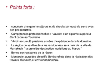 • Points forts :



•     concevoir une gamme séjours et de circuits porteuse de sens avec
    des prix réductifs.
•     Compétences professionnelles : *Lauréat d’un diplôme supérieur
    étant cadre au Tourisme
•     *Avoir accumulé plusieurs années d’expérience dans le domaine.
•     La région ou se déroulera les randonnées sera prés de la ville de
    Marrakech ‘’ la première destination touristique au Maroc ‘’
•     Bonne connaissance de la région
•     Mon projet aura des objectifs élevés reflète dans la réalisation des
    travaux solidaires et environnementaux.
 