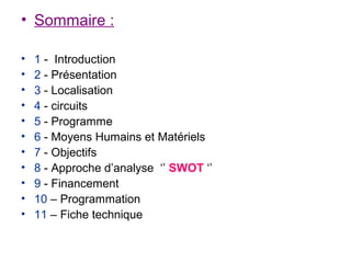 • Sommaire :

•   1 - Introduction
•   2 - Présentation
•   3 - Localisation
•   4 - circuits
•   5 - Programme
•   6 - Moyens Humains et Matériels
•   7 - Objectifs
•   8 - Approche d’analyse ‘’ SWOT ‘’
•   9 - Financement
•   10 – Programmation
•   11 – Fiche technique
 