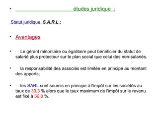 •                                 études juridique :

Statut juridique S.A.R.L :


• Avantages

•     Le gérant minoritaire ou égalitaire peut bénéficier du statut de
    salarié plus protecteur sur le plan social que celui des non-salariés.

•     la responsabilité des associés est limitée en principe au montant
    des apports;

•     les SARL sont soumis en principe à l'impôt sur les sociétés au
    taux de 33,3 % alors que le taux maximum de l'impôt sur le revenu
    est fixé à 56,8 %.
 