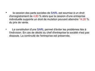 •      la cession des parts sociales de SARL est soumise à un droit
    d'enregistrement de 4,80 % alors que la cession d'une entreprise
    individuelle supporte un droit de mutation pouvant atteindre 14,20 %
    du prix de vente.

•       La constitution d'une SARL permet d'éviter les problèmes liés à
    l'indivision. En cas de décès du chef d'entreprise la société n'est pas
    dissoute. La continuité de l'entreprise est préservée.
 