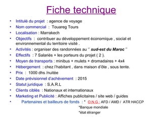 Fiche technique
•   Intitulé du projet : agence de voyage
•   Nom commercial : Touareg Tours
•   Localisation : Marrakech
•   Objectifs : contribuer au développement économique , social et
    environnemental du territoire visité .
•   Activités : organiser des randonnées au ‘’ sud-est du Maroc ’’
•   Effectifs : 7 Salariés + les porteurs du projet ( 2 ).
•   Moyen de transports : minibus + mulets + dromadaires + 4x4
•   Hébergement : chez l’habitant , dans maison d’ôte , sous tente.
•   Prix : 1000 dhs /nuitée
•   Date prévisionnel d’achèvement : 2015
•   Statut juridique : S.A.R.L
•   Clients ciblés : Nationaux et internationaux
•   Marketing et Publicité : Affiches publicitaires / site web / guides
•       Partenaires et bailleurs de fonds : * O.N.G : AFD / AMD / ATR HACCP
                                      *Banque mondiale
                                      *état étranger
 