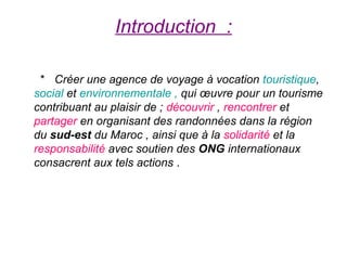 Introduction :

 * Créer une agence de voyage à vocation touristique,
social et environnementale , qui œuvre pour un tourisme
contribuant au plaisir de ; découvrir , rencontrer et
partager en organisant des randonnées dans la région
du sud-est du Maroc , ainsi que à la solidarité et la
responsabilité avec soutien des ONG internationaux
consacrent aux tels actions .
 