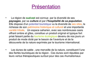 Présentation

•      La région de sud-est est connue par la diversité de ses
    paysages, par sa culture et par l’hospitalité de sa population.
    Elle dispose d'un potentiel touristique vu la diversité de ses sites, la
    richesse de son patrimoine historique et culturel et une importante
    variété tribale. Un espace saharien, avec ses nombreuses oasis
    offrant ombre et gîtes, constitue un produit original et typique fort
    prisé faisant partie du tourisme écologique devenu de nos jours un
    produit de mode dicté par le besoin de l’aventure et de la
    découverte de la nature exprimée par le tourisme international.

•     Les dunes de sable , une merveille de la nature, constituent l’une
    des fiertés touristiques de la région . Ces dunes sont réputées par
    leurs vertus thérapeutiques surtout pour des cas rhumatismaux
 