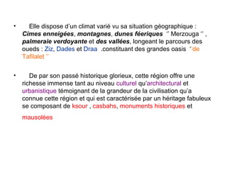 •     Elle dispose d’un climat varié vu sa situation géographique :
    Cimes enneigées, montagnes, dunes féeriques ‘’ Merzouga ‘’ ,
    palmeraie verdoyante et des vallées, longeant le parcours des
    oueds : Ziz, Dades et Draa .constituant des grandes oasis ‘’de
    Tafilalet ‘’

•      De par son passé historique glorieux, cette région offre une
    richesse immense tant au niveau culturel qu’architectural et
    urbanistique témoignant de la grandeur de la civilisation qu’a
    connue cette région et qui est caractérisée par un héritage fabuleux
    se composant de ksour , casbahs, monuments historiques et
    mausolées
 