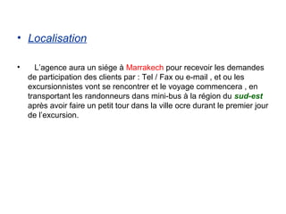 • Localisation

•     L’agence aura un siége à Marrakech pour recevoir les demandes
    de participation des clients par : Tel / Fax ou e-mail , et ou les
    excursionnistes vont se rencontrer et le voyage commencera , en
    transportant les randonneurs dans mini-bus à la région du sud-est
    après avoir faire un petit tour dans la ville ocre durant le premier jour
    de l’excursion.
 