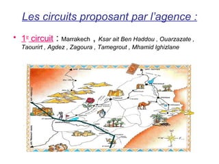 Les circuits proposant par l’agence :
• 1er circuit :           ,
                 Marrakech Ksar ait Ben Haddou , Ouarzazate ,
  Taourirt , Agdez , Zagoura , Tamegrout , Mhamid lghizlane
 