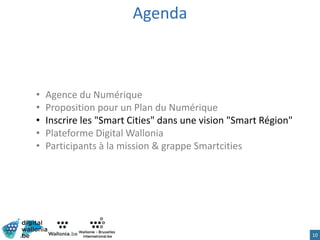 Agenda
• Agence du Numérique
• Proposition pour un Plan du Numérique
• Inscrire les "Smart Cities" dans une vision "Smart Région"
• Plateforme Digital Wallonia
• Participants à la mission & grappe Smartcities
10
 