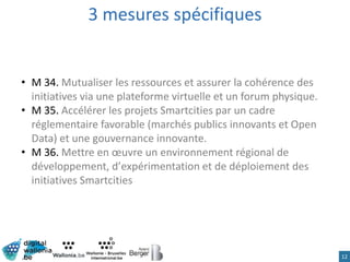 3 mesures spécifiques
12
• M 34. Mutualiser les ressources et assurer la cohérence des
initiatives via une plateforme virtuelle et un forum physique.
• M 35. Accélérer les projets Smartcities par un cadre
réglementaire favorable (marchés publics innovants et Open
Data) et une gouvernance innovante.
• M 36. Mettre en œuvre un environnement régional de
développement, d’expérimentation et de déploiement des
initiatives Smartcities
 