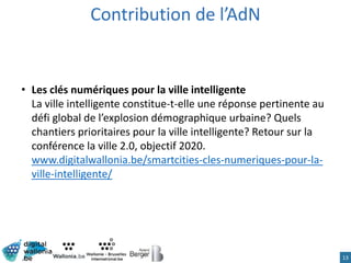 13
• Les clés numériques pour la ville intelligente
La ville intelligente constitue-t-elle une réponse pertinente au
défi global de l’explosion démographique urbaine? Quels
chantiers prioritaires pour la ville intelligente? Retour sur la
conférence la ville 2.0, objectif 2020.
www.digitalwallonia.be/smartcities-cles-numeriques-pour-la-
ville-intelligente/
Contribution de l’AdN
 