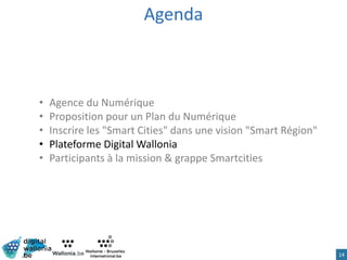Agenda
• Agence du Numérique
• Proposition pour un Plan du Numérique
• Inscrire les "Smart Cities" dans une vision "Smart Région"
• Plateforme Digital Wallonia
• Participants à la mission & grappe Smartcities
14
 