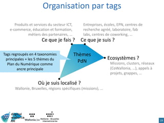19
Ce que je fais ?
Organisation par tags
Ce que je suis ?
Où je suis localisé ?
Produits et services du secteur ICT,
e-commerce, éducation et formation,
métiers des partenaires, …
Entreprises, écoles, EPN, centres de
recherche agréé, laboratoire, fab
labs, centres de coworking, …
Wallonie, Bruxelles, régions spécifiques (missions), …
Missions, clusters, réseaux
(CoWallonia, …), appels à
projets, grappes, …
Ecosystèmes ?
Thèmes
PdN
Tags regroupés en 4 taxonomies
principales + les 5 thèmes du
Plan du Numérique comme
ancre principale
 
