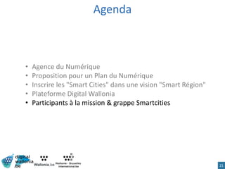 Agenda
• Agence du Numérique
• Proposition pour un Plan du Numérique
• Inscrire les "Smart Cities" dans une vision "Smart Région"
• Plateforme Digital Wallonia
• Participants à la mission & grappe Smartcities
21
 