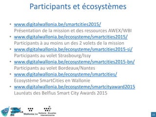 Participants et écosystèmes
• www.digitalwallonia.be/smartcities2015/
Présentation de la mission et des ressources AWEX/WBI
• www.digitalwallonia.be/ecosysteme/smartcities2015/
Participants à au moins un des 2 volets de la mission
• www.digitalwallonia.be/ecosysteme/smartcities2015-si/
Participants au volet Strasbourg/Issy
• www.digitalwallonia.be/ecosysteme/smartcities2015-bn/
Participants au volet Bordeaux/Nantes
• www.digitalwallonia.be/ecosysteme/smartcities/
Ecosystème SmartCities en Wallonie
• www.digitalwallonia.be/ecosysteme/smartcityaward2015
Lauréats des Belfius Smart City Awards 2015
22
 