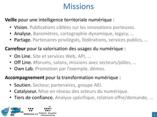 Missions
Veille pour une intelligence territoriale numérique :
• Vision. Publications ciblées sur les innovations porteuses.
• Analyse. Baromètres, cartographie dynamique, legacy, …
• Partage. Partenaires privilégiés, fédérations, services publics, …
Carrefour pour la valorisation des usages du numérique :
• On Line. Site et services Web, API, …
• Off Line. #forums, salons, missions avec secteurs/pôles, …
• Own Lab. Promotion par l’exemple, démos.
Accompagnement pour la transformation numérique :
• Soutien. Secteur, partenaires, groupe AEI.
• Catalyseur. Mise en réseau des acteurs du numérique.
• Tiers de confiance. Analyse spécifique, relation offre/demande, …
3
 