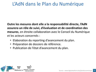 L’AdN dans le Plan du Numérique
4
Outre les mesures dont elle a la responsabilité directe, l’AdN
assurera un rôle de suivi, d’évaluation et de coordination des
mesures, en étroite collaboration avec le Conseil du Numérique
et les acteurs concernés :
• Elaboration du reporting d’avancement du plan.
• Préparation de dossiers de référence.
• Publication de l’état d’avancement du plan.
Source : www.digitalwallonia.be/plandunumerique
 