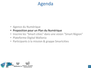 Agenda
• Agence du Numérique
• Proposition pour un Plan du Numérique
• Inscrire les "Smart cities" dans une vision "Smart Région"
• Plateforme Digital Wallonia
• Participants à la mission & grappe Smartcities
5
 