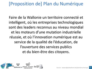 7
Faire de la Wallonie un territoire connecté et
intelligent, où les entreprises technologiques
sont des leaders reconnus au niveau mondial
et les moteurs d’une mutation industrielle
réussie, et où l’innovation numérique est au
service de la qualité de l’éducation, de
l’ouverture des services publics
et du bien-être des citoyens.
[Proposition de] Plan du Numérique
Source : www.digitalwallonia.be/plandunumerique
 