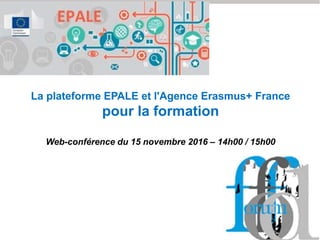 La plateforme EPALE et l'Agence Erasmus+ France
pour la formation
Web-conférence du 15 novembre 2016 – 14h00 / 15h00
 