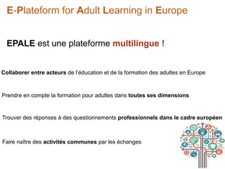 E-Plateform for Adult Learning in Europe
EPALE est une plateforme multilingue !
Collaborer entre acteurs de l’éducation et de la formation des adultes en Europe
Prendre en compte la formation pour adultes dans toutes ses dimensions
Trouver des réponses à des questionnements professionnels dans le cadre européen
Faire naître des activités communes par les échanges
 