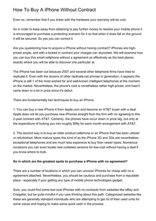 How To Buy A iPhone Without Contract

Even so, remember that if you tinker with the hardware your warranty will be void.


So in order to keep away from obtaining to pay further money to resolve your mobile phone it
is encouraged to purchase a protecting scenario for it so that when it does fall on the ground
it will be secured. So yes you can correct it.


Are you questioning how to acquire a iPhone without having contract? iPhones are high-
priced ample, and with a locked in contract your charges can skyrocket. We will examine how
you can buy this smart cellphone without a agreement as effectively as the best places
exactly where you will be able to discover one particular at.


The iPhone has been out because 2007 and several other telephone firms have tried to
replicate it. Even with the dozens of other replicate-cat phones in generation, it appears the
iPhone is still 1 of the most wished for and well-known intelligent telephones at the moment
on the market. Nevertheless, the phone's cost is nonetheless rather high-priced, and hasn't
came down to a lot in price since it's debut.


There are fundamentally two techniques to buy an iPhone.


1. You can buy a new iPhone 4 from Apple.com and become an AT&T buyer with a deal.
Apple does not let you purchase new iPhones straight from the firm with no agreeing to this
2-year contract with AT&T. Certainly, the phones have occur down in price tag, but only at
the expenditure of locking you into roughly $fifty for each month arrangement with AT&T.


2. The second way is to buy an older product cellphone or an iPhone that has been utilized
or refurbished. More mature types this kind of as the iPhone 3G and 3Gs are nevertheless
exceptional telephones and are much less expensive to buy than newer types. Numerous
occasions you can even locate new outdated versions for low-cost without having a deal if
you know where to look.


So in which are the greatest spots to purchase a iPhone with no agreement?


There are a number of locations in which you can uncover iPhones for cheap with no a
agreement attached. Nevertheless, you should be cautious and purchase from a reputable
place - especially if your getting any type of mobile phone technologies gadget.


Sure, you could find some low-cost iPhones with no contracts from websites like eBay and
Craigslist, but be quite mindful if you care thinking about this path. Categorized websites like
these are generally standard individuals who are attempting to get rid of their used units for
some cause and hoping to make some quick cash in the process.
 