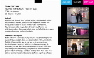 AGENCE   CLIENTS   CONTACT
SONY ERICSSON
Tournée Distributeurs – Octobre 2007
3500 personnes
10 étapes – 8 villes

Le brief
Alors qu’elle dispose de la gamme la plus complète et la mieux
structurée du marché, Sony Ericsson est perçue comme une
marque réservée à un public averti d’ultra technophiles.
Pour changer cette image, Sony Ericsson veut former ses
distributeurs à un discours produits basé sur la facilité des usages
mobiles plutôt que sur la technologie.

La réponse de l’agence
Notre réflexion s’appuie sur un parti-pris : l’événement proposé
aux distributeurs doit, dans son organisation même, illustrer la
facilité et la simplicité que la marque veut communiquer.
Les distributeurs sont très sollicités et disposent de peu de
temps en journée. Face à un événement concurrent déjà bien
implanté (la Nokia Academy), Sony Ericsson doit innover en
proposant un format qui facilite la participation de la cible et lui
délivre les informations nécessaires de façon rapide et efficace.
 