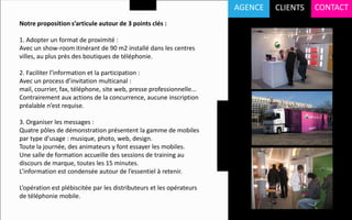 AGENCE   CLIENTS   CONTACT
Notre proposition s’articule autour de 3 points clés :

1. Adopter un format de proximité :
Avec un show-room itinérant de 90 m2 installé dans les centres
villes, au plus près des boutiques de téléphonie.

2. Faciliter l’information et la participation :
Avec un process d’invitation multicanal :
mail, courrier, fax, téléphone, site web, presse professionnelle...
Contrairement aux actions de la concurrence, aucune inscription
préalable n’est requise.

3. Organiser les messages :
Quatre pôles de démonstration présentent la gamme de mobiles
par type d’usage : musique, photo, web, design.
Toute la journée, des animateurs y font essayer les mobiles.
Une salle de formation accueille des sessions de training au
discours de marque, toutes les 15 minutes.
L’information est condensée autour de l’essentiel à retenir.

L’opération est plébiscitée par les distributeurs et les opérateurs
de téléphonie mobile.
 