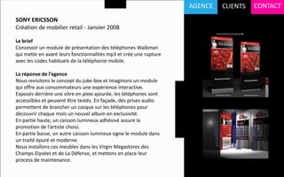 AGENCE   CLIENTS   CONTACT
SONY ERICSSON
Création de mobilier retail - Janvier 2008

Le brief
Concevoir un module de présentation des téléphones Walkman
qui mette en avant leurs fonctionnalités mp3 et crée une rupture
avec les codes habituels de la téléphonie mobile.

La réponse de l’agence
Nous revisitons le concept du juke-box et imaginons un module
qui offre aux consommateurs une expérience interactive.
Exposés derrière une vitre en plexi ajourée, les téléphones sont
accessibles et peuvent être testés. En façade, des prises audio
permettent de brancher un casque sur les téléphones pour
découvrir chaque mois un nouvel album en exclusivité.
En partie haute, un caisson lumineux adhésivé assure la
promotion de l’artiste choisi.
En partie basse, un autre caisson lumineux signe le module dans
un traité épuré et moderne.
Nous installons ces meubles dans les Virgin Megastores des
Champs Elysées et de La Défense, et mettons en place leur
process de maintenance.
 
