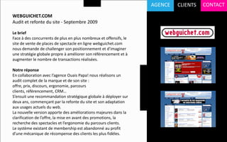 AGENCE   CLIENTS   CONTACT
WEBGUICHET.COM
Audit et refonte du site - Septembre 2009

Le brief
Face à des concurrents de plus en plus nombreux et offensifs, le
site de vente de places de spectacle en ligne webguichet.com
nous demande de challenger son positionnement et d’imaginer
une stratégie globale propre à améliorer son référencement et à
augmenter le nombre de transactions réalisées.

Notre réponse
En collaboration avec l’agence Ouais Papa! nous réalisons un
audit complet de la marque et de son site :
offre, prix, discours, ergonomie, parcours
clients, référencement, CRM…
S’ensuit une recommandation stratégique globale à déployer sur
deux ans, commençant par la refonte du site et son adaptation
aux usages actuels du web.
La nouvelle version apporte des améliorations majeures dans la
clarification de l’offre, la mise en avant des promotions, la
recherche des spectacles et l’ergonomie du parcours clients.
Le système existant de membership est abandonné au profit
d’une mécanique de récompense des clients les plus fidèles.
 