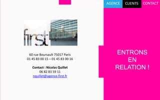 AGENCE   CLIENTS   CONTACT

FIRST est une agence conseil indépendante,
fondée en juillet 2007.

Notre métier : la communication relationnelle.

Que nous soyons collaborateurs, clients,
actionnaires, journalistes, notre rapport aux
marques a profondément changé.
Chaque action de communication doit désormais
             60 rue Boursault 75017 Paris            ENTRONS
ouvrir un espace83 00 15 – 01 45 83dialogue.
           01 45 d’échange et de 00 16
                                                        EN
A travers l’événementiel, le web et les réseaux
               Contact : Nicolas Quillet             RELATION !
sociaux, nous organisons ce dialogue avec vos
                   06 82 83 59 11
               nquillet@agence-first.fr
cibles et créons des liens entre elles et vous.

Vos messages sont renforcés et votre image de
marque enrichie.
 
