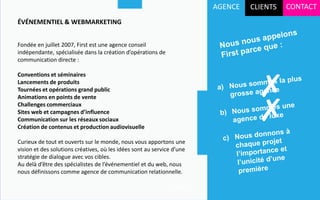 AGENCE   CLIENTS   CONTACT
ÉVÉNEMENTIEL & WEBMARKETING


Fondée en juillet 2007, First est une agence conseil
indépendante, spécialisée dans la création d’opérations de
communication directe :




                                                                                  ✗
Conventions et séminaires
Lancements de produits
Tournées et opérations grand public



                                                                                  ✗
Animations en points de vente
Challenges commerciaux
Sites web et campagnes d’influence
Communication sur les réseaux sociaux
Création de contenus et production audiovisuelle

Curieux de tout et ouverts sur le monde, nous vous apportons une
vision et des solutions créatives, où les idées sont au service d’une
stratégie de dialogue avec vos cibles.
Au delà d’être des spécialistes de l’événementiel et du web, nous
nous définissons comme agence de communication relationnelle.

                                                              Suite…
 