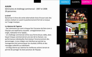 AGENCE   CLIENTS   CONTACT
AJILON
Séminaires et challenge commercial - 2007 et 2008
20 personnes

Le brief
Dynamiser la force de vente externalisée Sony Ericsson avec des
actions mettant en avant le positionnement fort de la marque
sur l’usage musique.

La réponse de l’agence
- Des séminaires qui sont à chaque fois l’occasion de faire vivre à
l’équipe une expérience nouvelle : enregistrement d’un
single, réalisation d’un lipdub…
- Un challenge commercial online sous forme de jeu vidéo, dans
lequel chaque commercial est une star de la chanson. Les
performances individuelles font évoluer l’environnement des
personnages. Le jeu intègre une interface qui permet au
management de communiquer les résultats chiffrés et des
messages collectifs ou individuels.
- Un blog interne qui valorise les meilleures actions terrain et
permet de partager les best-practices de l’équipe.
 