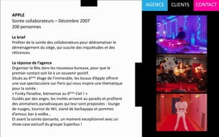 AGENCE   CLIENTS   CONTACT
APPLE
Soirée collaborateurs – Décembre 2007
200 personnes

Le brief
Profiter de la soirée des collaborateurs pour dédramatiser le
déménagement du siège, qui suscite des inquiétudes et des
réticences.

La réponse de l’agence
Organiser la fête dans les nouveaux bureaux, pour que le
premier contact soit lié à un souvenir positif.
Situés au 6ème étage de l’immeuble, les locaux d’Apple offrent
une vue spectaculaire sur Paris qui nous inspire une thématique
pour la soirée :
« Funky Paradise, bienvenue au 6ème Ciel ! »
Guidés par des anges, les invités arrivent au paradis et profitent
des animations paradisiaques qui leur sont proposées : lounge
de nuages, tournoi de Wii, stand de barbapapa et pommes
d’amour, bar à vodka…
Et avant la soirée dansante, un moment exceptionnel avec un
show-case exclusif du groupe Superbus !
 