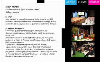 AGENCE   CLIENTS   CONTACT
LEROY MERLIN
Convention Managers – Janvier 2009
450 personnes

Le brief
Faire partager la stratégie multicanal de l’entreprise aux 450
directeurs de magasin et responsables des services siège, et leur
permettre de se projeter dans ce que sera le commerce demain.

La réponse de l’agence
Convaincus que l’expérience est plus efficace que les
discours, nous imaginons Ubicité, la ville idéale du commerce
multicanal.
Réunis le matin sur la place centrale d’Ubicité, les managers
partagent la vision de l’entreprise et les innovations déjà testées
dans certains magasins.
L’après-midi, un second espace accueille des ateliers
expérientiels. En suivant les lignes de métro virtuelles qui
structurent Ubicité, les participants expérimentent en petits
groupes les technologies qui impacteront à l’avenir l’organisation
de l’entreprise sur 3 grandes thématiques : la vente, la relation
clients, et les ressources humaines.
 