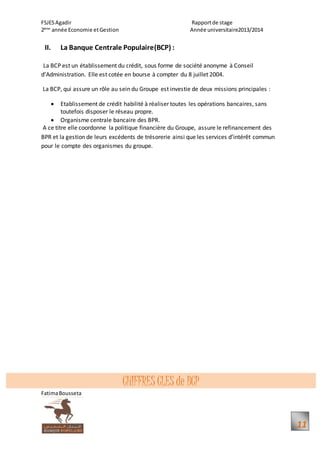 FSJESAgadir Rapportde stage
2ème
année Economie etGestion Année universitaire2013/2014
FatimaBousseta
11
II. La Banque Centrale Populaire(BCP) :
La BCP est un établissement du crédit, sous forme de société anonyme à Conseil
d’Administration. Elle est cotée en bourse à compter du 8 juillet 2004.
La BCP, qui assure un rôle au sein du Groupe est investie de deux missions principales :
 Etablissement de crédit habilité à réaliser toutes les opérations bancaires, sans
toutefois disposer le réseau propre.
 Organisme centrale bancaire des BPR.
A ce titre elle coordonne la politique financière du Groupe, assure le refinancement des
BPR et la gestion de leurs excédents de trésorerie ainsi que les services d’intérêt commun
pour le compte des organismes du groupe.
CHIFFRES CLES de BCP
 