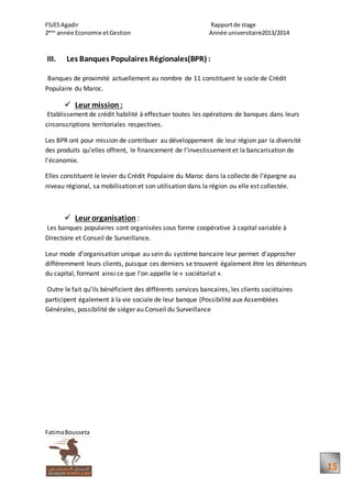 FSJESAgadir Rapportde stage
2ème
année Economie etGestion Année universitaire2013/2014
FatimaBousseta
15
III. Les Banques Populaires Régionales(BPR) :
Banques de proximité actuellement au nombre de 11 constituent le socle de Crédit
Populaire du Maroc.
 Leur mission :
Etablissement de crédit habilité à effectuer toutes les opérations de banques dans leurs
circonscriptions territoriales respectives.
Les BPR ont pour mission de contribuer au développement de leur région par la diversité
des produits qu’elles offrent, le financement de l’investissement et la bancarisation de
l’économie.
Elles constituent le levier du Crédit Populaire du Maroc dans la collecte de l’épargne au
niveau régional, sa mobilisation et son utilisation dans la région ou elle est collectée.
 Leur organisation :
Les banques populaires sont organisées sous forme coopérative à capital variable à
Directoire et Conseil de Surveillance.
Leur mode d’organisation unique au sein du système bancaire leur permet d’approcher
différemment leurs clients, puisque ces derniers se trouvent également être les détenteurs
du capital, formant ainsi ce que l’on appelle le « sociétariat ».
Outre le fait qu’ils bénéficient des différents services bancaires, les clients sociétaires
participent également à la vie sociale de leur banque (Possibilité aux Assemblées
Générales, possibilité de siéger au Conseil du Surveillance
 