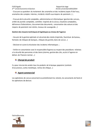 FSJESAgadir Rapportde stage
2ème
année Economie etGestion Année universitaire2013/2014
FatimaBousseta
19
- S'assurer au quotidien du traitement des anomalies et des incidents (rejets fil de l'eau,
anomalies des comptes internes, incidents relatifs aux moyens de paiement...) ;
- S'assure de la sécurité comptable, administrative et informatique (gestion des caisses,
arrêté de journée comptable, contrôles inopinés de la caisse, situations comptables,
délivrance d'attestations, classement des documents, conservation des valeurs et des
moyens de paiement non retirés, travaux de sauvegarde...)
Gestion des moyens techniques et logistiques au niveau de l'agence
- Assurer de la gestion optimale et sécurisée des stocks (imprimés, fourniture de bureau,
formules de chèques de banques, chèques de guichet, bons de caisse...)
- Déclarer et suivre la résolution des incidents informatiques ;
- Veiller en concertation avec le responsable d'agence au respect des procédures relatives
a la sécurité des personnes et des biens (alarme, gestion des clés, accès à l'agence en
dehors de l'horaire normal....)
Chargéde produit
Il a pour mission de vendre tous les produits de la banque populaire (contrats
d'assurances, cartes monétique, remise de chèque...)
Agent commercial
Les opérations de caisse concernent essentiellement les retraits, les versements de fond et
les opérations de devises
 