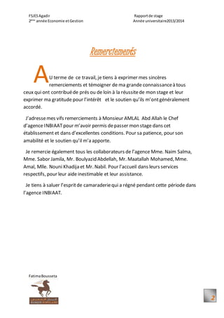 FSJESAgadir Rapportde stage
2ème
année Economie etGestion Année universitaire2013/2014
FatimaBousseta
2
Remerciements
U terme de ce travail, je tiens à exprimer mes sincères
remerciements et témoigner de ma grande connaissanceà tous
ceux qui ont contribuéde prés ou de loin à la réussitede mon stage et leur
exprimer ma gratitude pour l’intérêt et le soutien qu’ils m’ontgénéralement
accordé.
J’adressemes vifs remerciements à Monsieur AMLAL Abd Allah le Chef
d’agence INBIAATpour m’avoir permis depasser mon stage dans cet
établissement et dans d’excellentes conditions. Pour sa patience, pour son
amabilité et le soutien qu’il m’a apporte.
Je remercie également tous les collaborateurs de l’agence Mme. Naim Salma,
Mme. Sabor Jamila, Mr. Boulyazid Abdellah, Mr. Maatallah Mohamed, Mme.
Amal, Mlle. Nouni Khadija et Mr. Nabil. Pour l’accueil dans leurs services
respectifs, pour leur aide inestimable et leur assistance.
Je tiens à saluer l’espritde camaraderiequi a régné pendant cette période dans
l’agence INBIAAT.
A
 