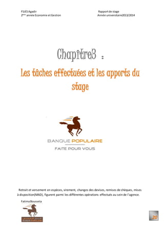 FSJESAgadir Rapportde stage
2ème
année Economie etGestion Année universitaire2013/2014
FatimaBousseta
20
Chapitre3 :
Les tâches effectuées et les apports du
stage
Retrait et versement en espèces, virement, changes des devises, remises de chèques, mises
à disposition(MAD), figurent parmi les différentes opérations effectués au sein de l'agence.
 